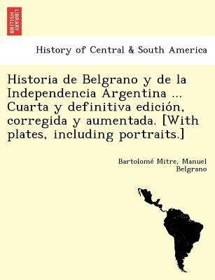 Historia de Belgrano y de la Independencia Argentina ... Cuarta y Definitiva Edicio'n, Corregida y Aumentada. [with Plates, Including Portraits. ]