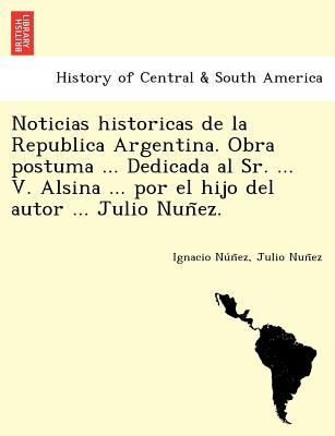Noticias Historicas de la Republica Argentina. Obra Postuma ... Dedicada Al Sr... . V. Alsina ... Por el Hijo Del Autor ... Julio Nun~Ez