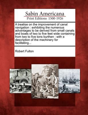 A Treatise on the Improvement of Canal Navigation : Exhibiting the Numerous Advantages to Be Derived from Small Canals and Boats of Two to Five Feet W