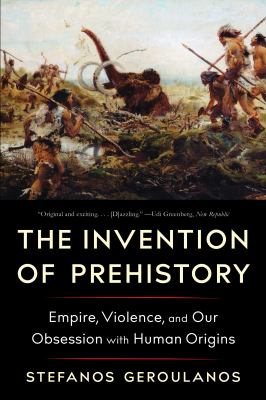 The Invention of Prehistory : Empire, Violence, and Our Obsession with Human Origins
