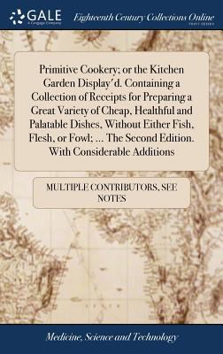 Primitive Cookery; or the Kitchen Garden Display'D. Containing a Collection of Receipts for Preparing a Great Variety of Cheap, Healthful and Palatabl