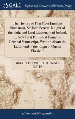 The History of That Most Eminent Statesman, Sir John Perrott, Knight of the Bath, and Lord Lieutenant of Ireland... . Now First Published from the Ori