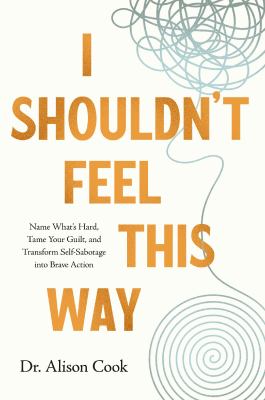 I Shouldn't Feel This Way : Name What's Hard, Tame Your Guilt, and Transform Self-Sabotage into Brave Action