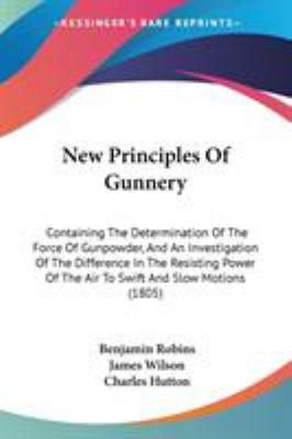 New Principles of Gunnery : Containing the Determination of the Force of Gunpowder, and an Investigation of the Difference in the Resisting Power of T
