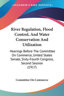 River Regulation, Flood Control, and Water Conservation and Utilization : Hearings Before the Committee on Commerce, United States Senate, Sixty-Fourt