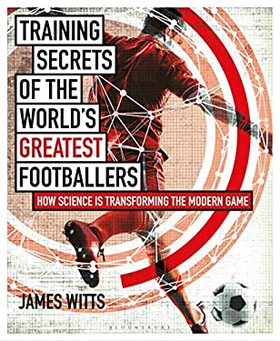 Training Secrets of the World's Greatest Footballers : How Science Is Transforming the Modern Game