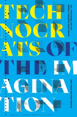 Technocrats of the Imagination : Art, Technology, and the Military-Industrial Avant-Garde