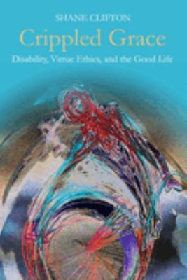 Crippled Grace : Disability, Virtue Ethics, and the Good Life