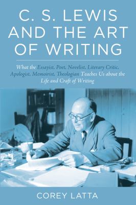 C. S. Lewis and the Art of Writing : What the Essayist, Poet, Novelist, Literary Critic, Apologist, Memoirist, Theologian Teaches Us about the Life an