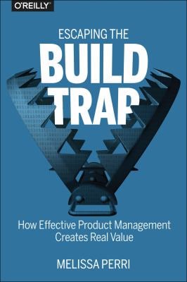 Escaping the Build Trap : How Effective Product Management Creates Real Value