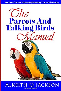 The Parrots and Talking Birds Manual : Pet Owner's Guide to Keeping, Feeding, Care and Training