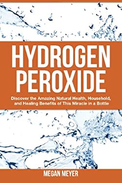 Hydrogen Peroxide : Discover the Amazing Natural Health, Household and Healing Benefits of This Miracle in a Bottle