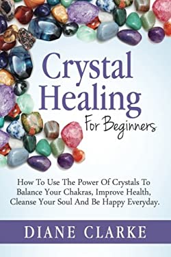Crystal Healing for Beginners : How to Use the Power of Crystals to Balance Your Chakras, Improve Health, Cleanse Your Soul and Be Happy Everyday