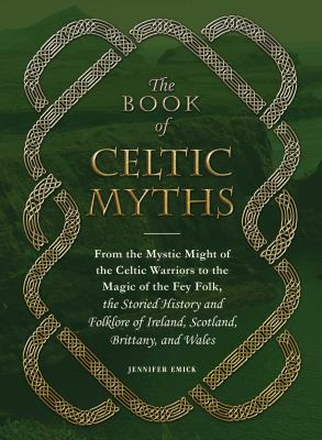 The Book of Celtic Myths : From the Mystic Might of the Celtic Warriors to the Magic of the Fey Folk, the Storied History and Folklore of Ireland, Sco