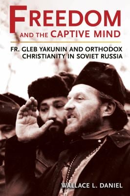 Freedom and the Captive Mind : Fr. Gleb Yakunin and Orthodox Christianity in Soviet Russia