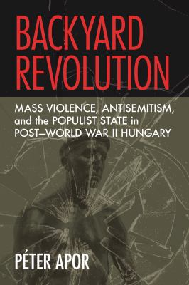 Backyard Revolution : Mass Violence, Antisemitism, and the Populist State in Post-World War II Hungary