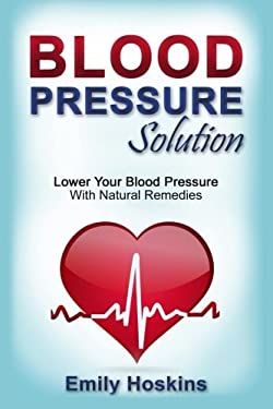 Blood Pressure : Blood Pressure Solution - Lower Your Blood Pressure with Natural Remedies