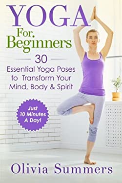 Yoga for Beginners : Learn Yoga in Just 10 Minutes a Day- 30 Essential Yoga Poses to Completely Transform Your Mind, Body and Spirit