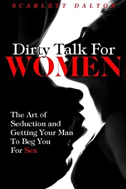 Dirty Talk for Women : The Art of Seduction and Getting Your Man to Beg You for Sex