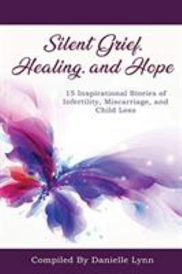 Silent Grief, Healing and Hope : 15 Inspirational Stories of Infertility, Miscarriage, and Child Loss