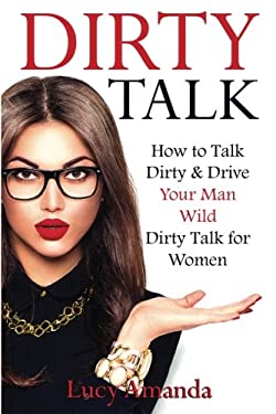 Dirty Talk : How to Talk Dirty and Drive Your Man Wild, Dirty Talk for Women