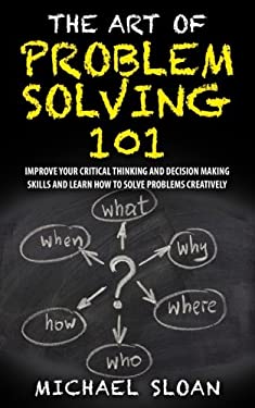 The Art of Problem Solving 101 : Improve Your Critical Thinking and Decision Making Skills and Learn How to Solve Problems Creatively