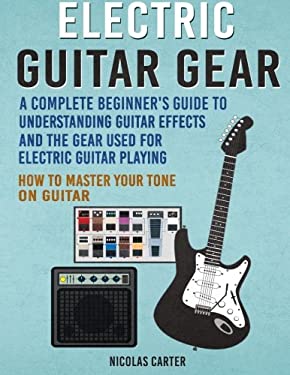 Electric Guitar Gear : A Complete Beginner's Guide to Understanding Guitar Effects and the Gear Used for Electric Guitar Playing and How to Master You