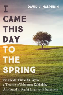 I Came This Day to the Spring : Va-Avo Ha-Yom el Ha-'Ayin; a Treatise of Sabbatian Kabbalah, Attributed to Rabbi Jonathan Eibeschuetz