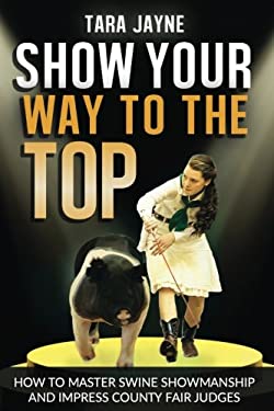 Show Your Way to the Top : How to Master Swine Showmanship and Impress County Fair Judges