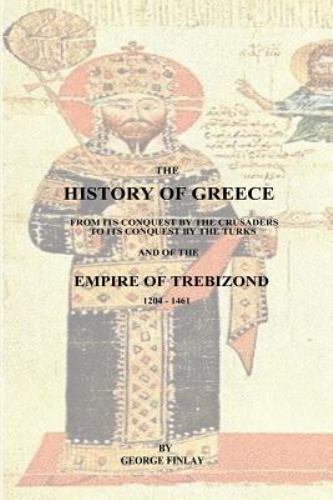 The History of Greece : From Its Conquest by the Crusaders to Its Conquest by the Turks and of the Empire of Trebizond - 1204-1461