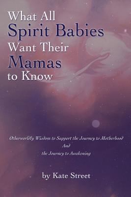 What All Spirit Babies Want Their Mamas to Know : Otherworldly Wisdom to Support the Journey to Motherhood and the Journey to Awakening