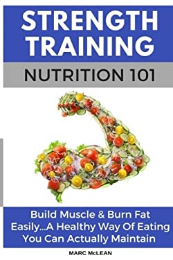 Strength Training Nutrition 101 : Build Muscle and Burn Fat Easily... a Healthy Way of Eating You Can Actually Maintain