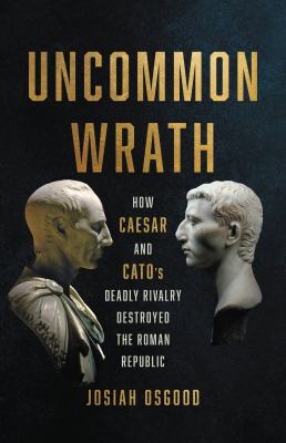 Uncommon Wrath : How Caesar and Cato's Deadly Rivalry Destroyed the Roman Republic