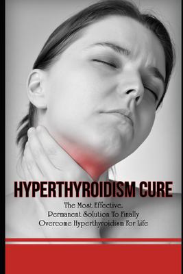 Hyperthyroidism Cure : The Most Effective, Permanent Solution to Finally Overcome Hyperthyroidism for Life