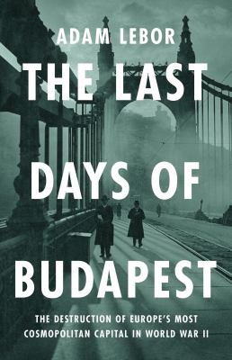 The Last Days of Budapest : The Destruction of Europe's Most Cosmopolitan Capital in World War II