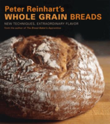 Peter Reinhart's Whole Grain Breads : New Techniques, Extraordinary Flavor [a Baking Book]
