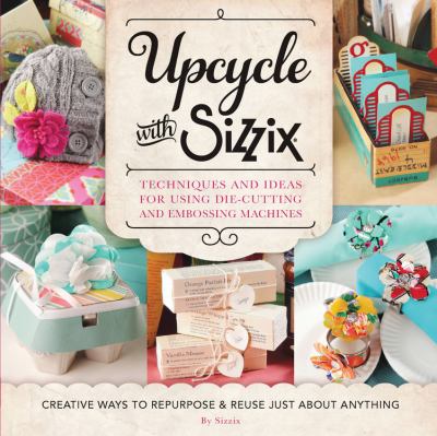 Upcycle with Sizzix : Techniques and Ideas for Using Sizzix Die-Cutting and Embossing Machines - Creative Ways to Repurpose and Reuse Just about Anyth