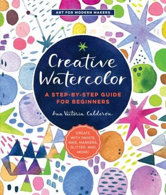 Creative Watercolor : A Step-By-Step Guide for Beginners--Create with Paints, Inks, Markers, Glitter, and More!