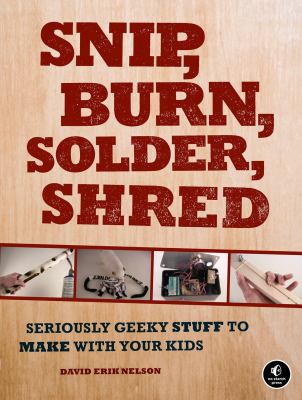 Snip, Burn, Solder, Shred : Seriously Geeky Stuff to Make with Your Kids