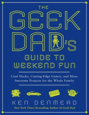 The Geek Dad's Guide to Weekend Fun : Cool Hacks, Cutting-Edge Games, and More Awesome Projects for the Whole Family