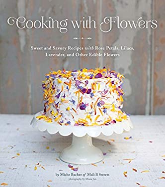 Cooking with Flowers : Sweet and Savory Recipes with Rose Petals, Lilacs, Lavender, and Other Edible Flowers