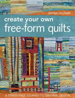 Create Your Own Free-Form Quilts : A Stress-Free Journey to Original Design