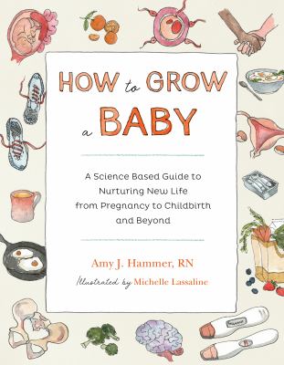 How to Grow a Baby : A Science-Based Guide to Nurturing New Life, from Pregnancy to Childbirth and Beyond