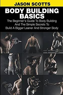 Body Building Basics : The Beginner's Guide to Body Building and the Simple Secrets to Build a Bigger Leaner and Stronger Body