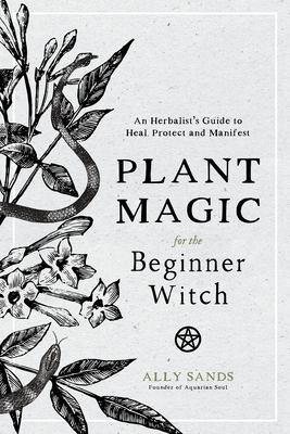 Plant Magic for the Beginner Witch : An Herbalist's Guide to Heal, Protect and Manifest