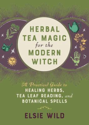 Herbal Tea Magic for the Modern Witch : A Practical Guide to Healing Herbs, Tea Leaf Reading, and Botanical Spells
