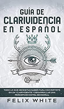 Guía de Clarividencia en Español : Todo lo Que Necesitas Saber para Convertirte en un Clarividente y Desarrollar una Percepción Extra Sensorial