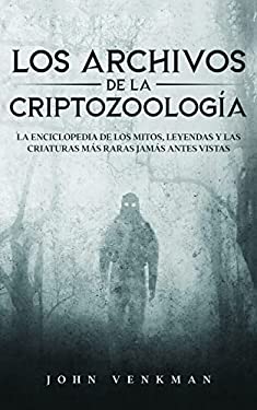 Los Archivos de la Criptozoología : La Enciclopedia de Los Mitos, Leyendas y Las Criaturas Más Raras Jamás Antes Vistas