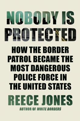 Nobody Is Protected : How the Border Patrol Became the Most Dangerous Police Force in the United States