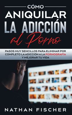 Cómo Aniquilar la Adicción Al Porno : Pasos Muy Sencillos para Eliminar Por Completo la Adicción a la Pornografía y Mejorar Tu Vida